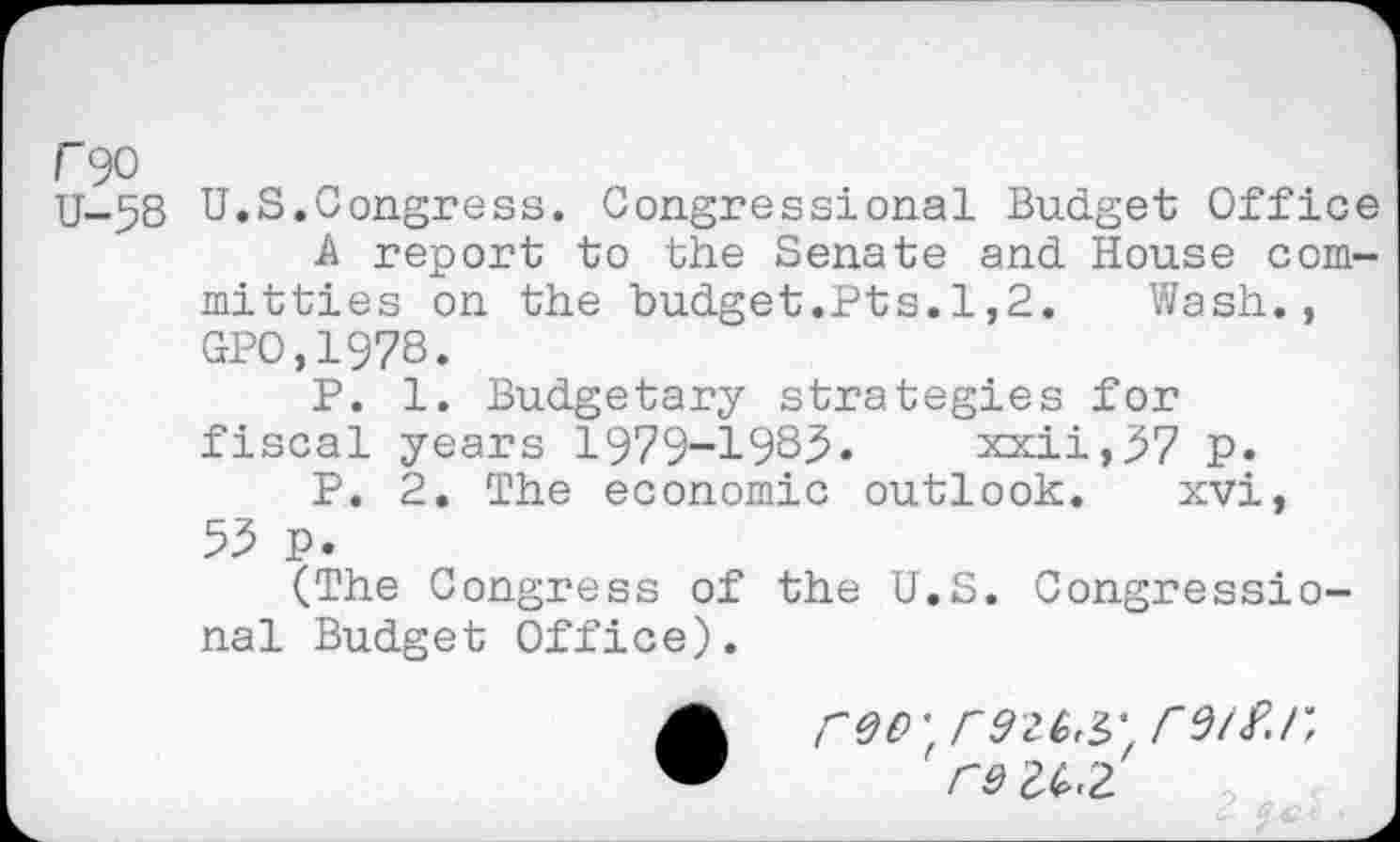 ﻿C90
U-58 U.S.Congress. Congressional Budget Office A report to the Senate and House committies on the budget.Pts.1,2.	Wash.,
GPO,1978.
P. 1. Budgetary strategies for fiscal years 1979-1983. xxii,57 p.
P. 2. The economic outlook. xvi, 53 p.
(The Congress of the U.S. Congressional Budget Office).
reo', r926,'^
Cd 2£.2